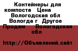Контейнеры для компоста › Цена ­ 1 600 - Вологодская обл., Вологда г. Другое » Продам   . Вологодская обл.